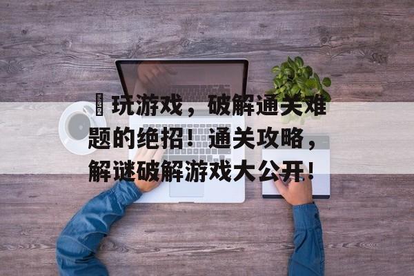 囧玩游戏,破解通关难题的绝招!通关攻略,解谜破解游戏大公开! 囧玩游戏,破解通关难题的绝招!通关攻略,解谜破解游戏大公开!