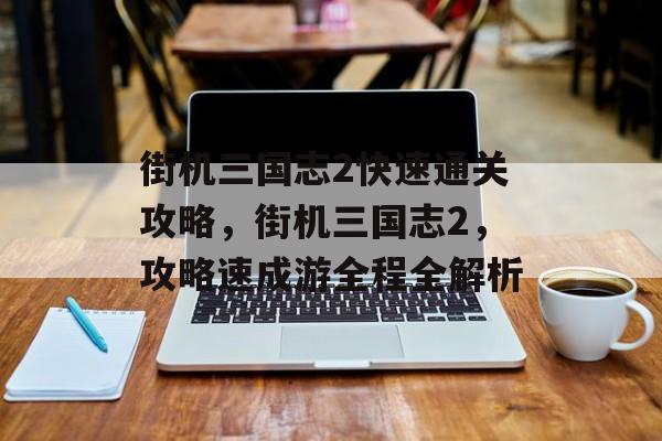 街机三国志2快速通关攻略,街机三国志2,攻略速成游全程全解析 街机三国志2快速通关攻略,街机三国志2,攻略速成游全程全解析