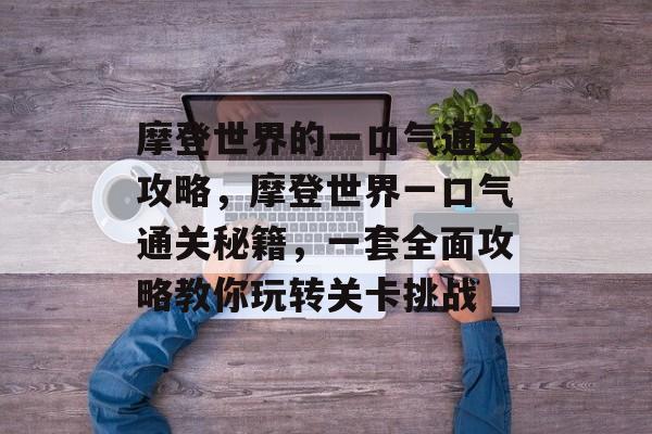 摩登世界的一口气通关攻略,摩登世界一口气通关秘籍,一套全面攻略教你玩转关卡挑战 摩登世界的一口气通关攻略,摩登世界一口气通关秘籍,一套全面攻略教你玩转关卡挑战