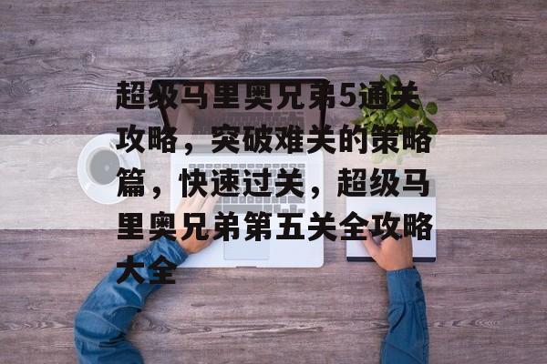 超级马里奥兄弟5通关攻略，突破难关的策略篇，快速过关，超级马里奥兄弟第五关全攻略大全