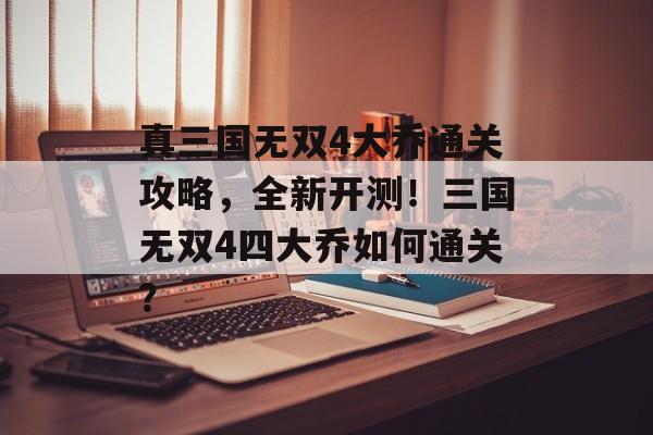 真三国无双4大乔通关攻略，全新开测！三国无双4四大乔如何通关？