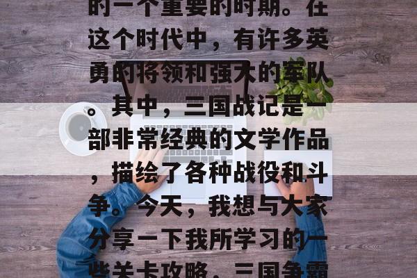 三国时代是中国历史上的一个重要的时期。在这个时代中,有许多英勇的将领和强大的军队。其中,三国战记是一部非常经典的文学作品,描绘了各种战役和斗争。今天,我想与大家分享一下我所学习的一些关卡攻略,三国争霸,关卡攻略分享 三国时代是中国历史上的一个重要的时期。在这个时代中,有许多英勇的将领和强大的军队。其中,三国战记是一部非常经典的文学作品,描绘了各种战役和斗争。今天,我想与大家分享一下我所学习的一些关卡攻略,三国争霸,关卡攻略分享