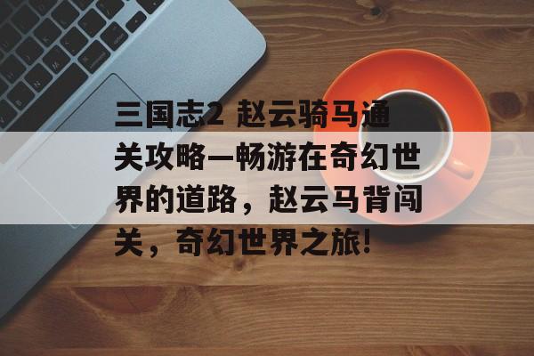 三国志2 赵云骑马通关攻略—畅游在奇幻世界的道路,赵云马背闯关,奇幻世界之旅! 三国志2 赵云骑马通关攻略—畅游在奇幻世界的道路,赵云马背闯关,奇幻世界之旅!
