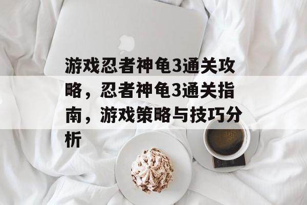 游戏忍者神龟3通关攻略,忍者神龟3通关指南,游戏策略与技巧分析 游戏忍者神龟3通关攻略,忍者神龟3通关指南,游戏策略与技巧分析
