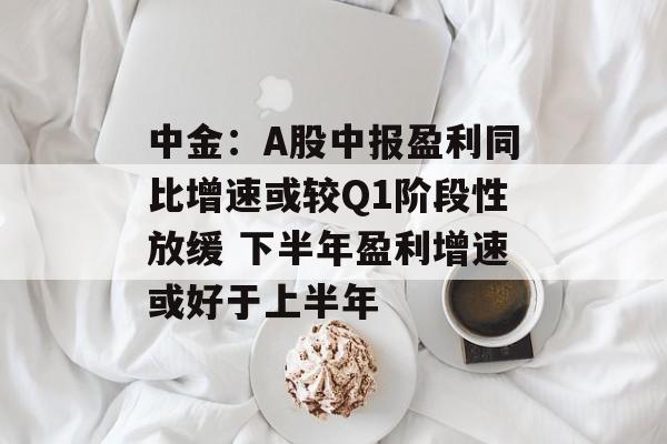 中金：A股中报盈利同比增速或较Q1阶段性放缓 下半年盈利增速或好于上半年