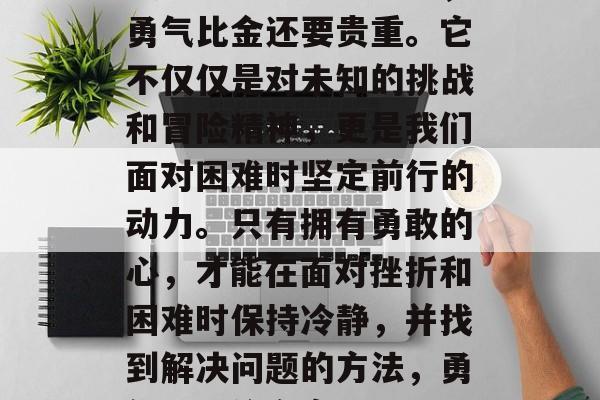 我想说的一句话就是,勇气比金还要贵重。它不仅仅是对未知的挑战和冒险精神,更是我们面对困难时坚定前行的动力。只有拥有勇敢的心,才能在面对挫折和困难时保持冷静,并找到解决问题的方法,勇气,无价之宝 我想说的一句话就是,勇气比金还要贵重。它不仅仅是对未知的挑战和冒险精神,更是我们面对困难时坚定前行的动力。只有拥有勇敢的心,才能在面对挫折和困难时保持冷静,并找到解决问题的方法,勇气,无价之宝