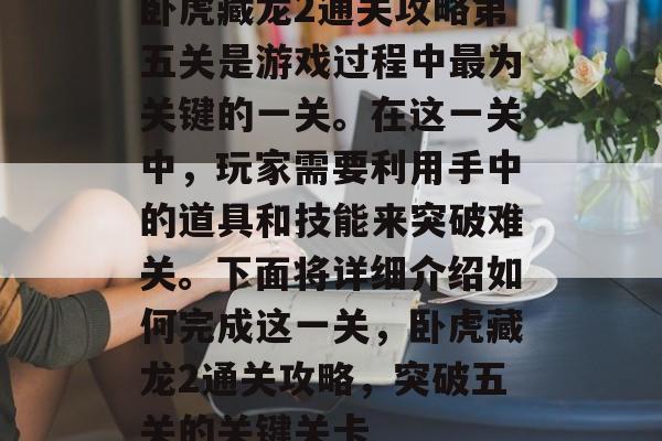 卧虎藏龙2通关攻略第五关是游戏过程中最为关键的一关。在这一关中,玩家需要利用手中的道具和技能来突破难关。下面将详细介绍如何完成这一关,卧虎藏龙2通关攻略,突破五关的关键关卡 卧虎藏龙2通关攻略第五关是游戏过程中最为关键的一关。在这一关中,玩家需要利用手中的道具和技能来突破难关。下面将详细介绍如何完成这一关,卧虎藏龙2通关攻略,突破五关的关键关卡