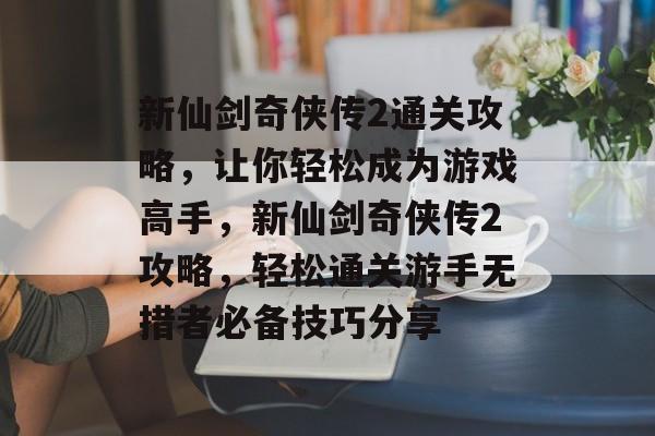 新仙剑奇侠传2通关攻略,让你轻松成为游戏高手,新仙剑奇侠传2攻略,轻松通关游手无措者必备技巧分享 新仙剑奇侠传2通关攻略,让你轻松成为游戏高手,新仙剑奇侠传2攻略,轻松通关游手无措者必备技巧分享