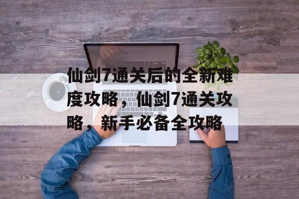 仙剑7通关后的全新难度攻略,仙剑7通关攻略,新手必备全攻略 仙剑7通关后的全新难度攻略,仙剑7通关攻略,新手必备全攻略
