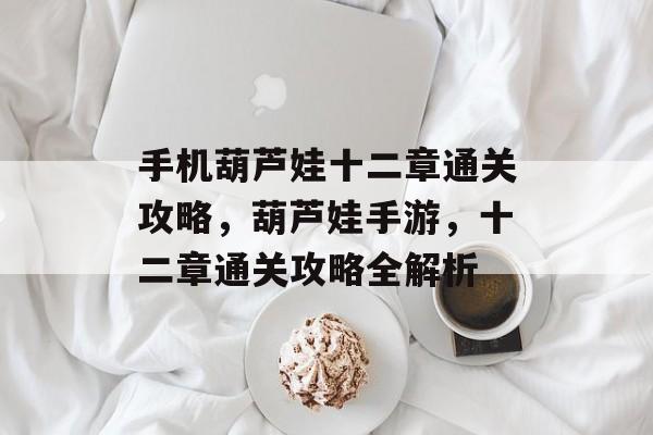 手机葫芦娃十二章通关攻略,葫芦娃手游,十二章通关攻略全解析 手机葫芦娃十二章通关攻略,葫芦娃手游,十二章通关攻略全解析