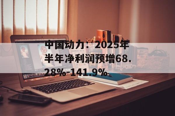 中国动力:2025年半年净利润预增68.28%-141.9% 中国动力:2025年半年净利润预增68.28%-141.9%