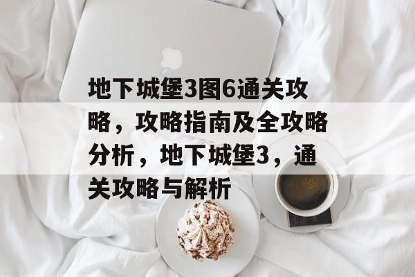 地下城堡3图6通关攻略,攻略指南及全攻略分析,地下城堡3,通关攻略与解析 地下城堡3图6通关攻略,攻略指南及全攻略分析,地下城堡3,通关攻略与解析