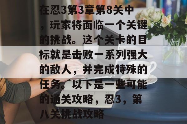 在忍3第3章第8关中,玩家将面临一个关键的挑战。这个关卡的目标就是击败一系列强大的敌人,并完成特殊的任务。以下是一些可能的通关攻略,忍3,第八关挑战攻略 在忍3第3章第8关中,玩家将面临一个关键的挑战。这个关卡的目标就是击败一系列强大的敌人,并完成特殊的任务。以下是一些可能的通关攻略,忍3,第八关挑战攻略