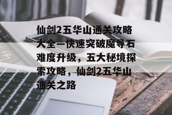 仙剑2五华山通关攻略大全—快速突破魔导石难度升级，五大秘境探索攻略，仙剑2五华山通关之路