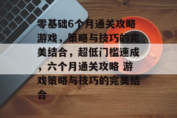 零基础6个月通关攻略游戏，策略与技巧的完美结合，超低门槛速成，六个月通关攻略 游戏策略与技巧的完美结合