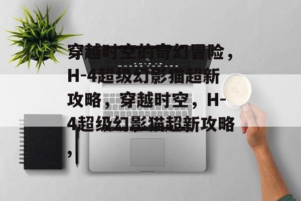 穿越时空的奇幻冒险,H-4超级幻影猫超新攻略,穿越时空,H-4超级幻影猫超新攻略, 穿越时空的奇幻冒险,H-4超级幻影猫超新攻略,穿越时空,H-4超级幻影猫超新攻略,