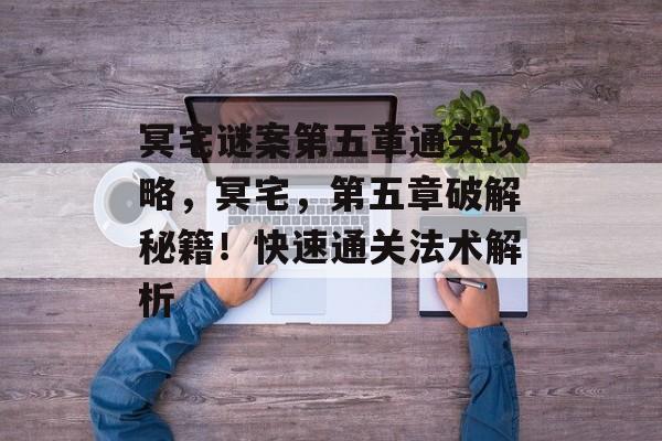 冥宅谜案第五章通关攻略,冥宅,第五章破解秘籍!快速通关法术解析 冥宅谜案第五章通关攻略,冥宅,第五章破解秘籍!快速通关法术解析