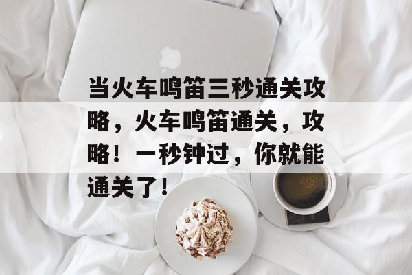 当火车鸣笛三秒通关攻略,火车鸣笛通关,攻略!一秒钟过,你就能通关了! 当火车鸣笛三秒通关攻略,火车鸣笛通关,攻略!一秒钟过,你就能通关了!