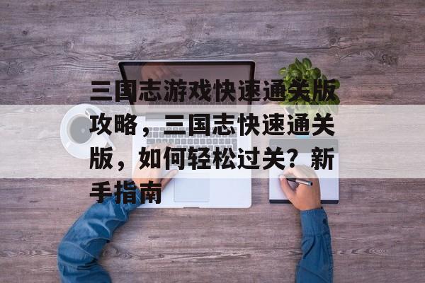三国志游戏快速通关版攻略，三国志快速通关版，如何轻松过关？新手指南