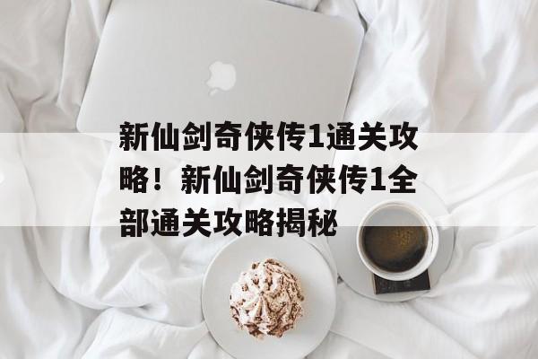 新仙剑奇侠传1通关攻略！新仙剑奇侠传1全部通关攻略揭秘