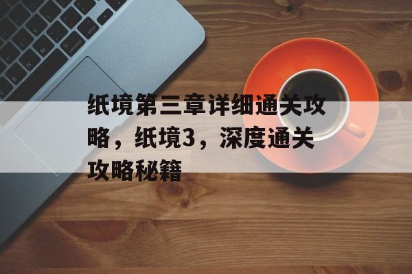 纸境第三章详细通关攻略,纸境3,深度通关攻略秘籍 纸境第三章详细通关攻略,纸境3,深度通关攻略秘籍