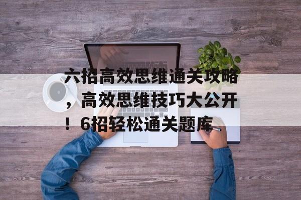 六招高效思维通关攻略,高效思维技巧大公开!6招轻松通关题库 六招高效思维通关攻略,高效思维技巧大公开!6招轻松通关题库