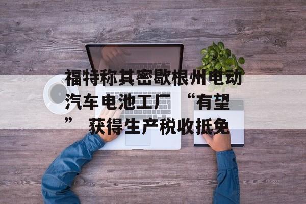 福特称其密歇根州电动汽车电池工厂 “有望” 获得生产税收抵免