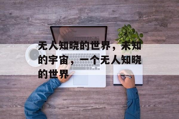 无人知晓的世界,未知的宇宙,一个无人知晓的世界 无人知晓的世界,未知的宇宙,一个无人知晓的世界