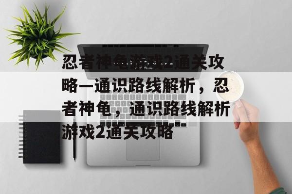 忍者神龟游戏2通关攻略—通识路线解析，忍者神龟，通识路线解析游戏2通关攻略