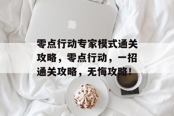 零点行动专家模式通关攻略,零点行动,一招通关攻略,无悔攻略! 零点行动专家模式通关攻略,零点行动,一招通关攻略,无悔攻略!