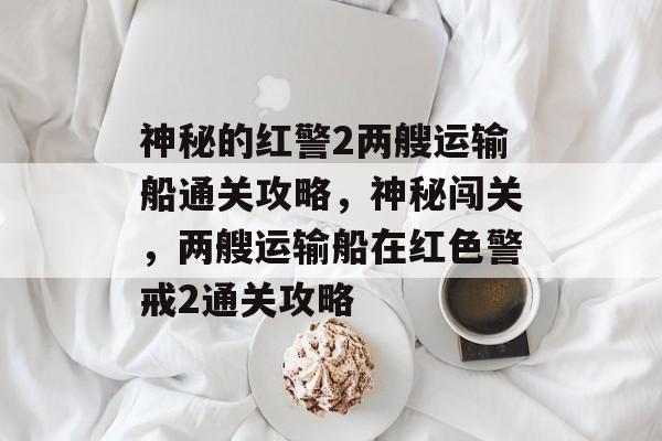 神秘的红警2两艘运输船通关攻略,神秘闯关,两艘运输船在红色警戒2通关攻略 神秘的红警2两艘运输船通关攻略,神秘闯关,两艘运输船在红色警戒2通关攻略