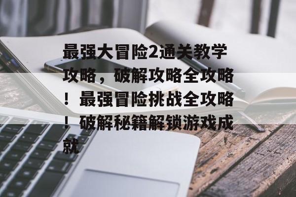 最强大冒险2通关教学攻略，破解攻略全攻略！最强冒险挑战全攻略！破解秘籍解锁游戏成就