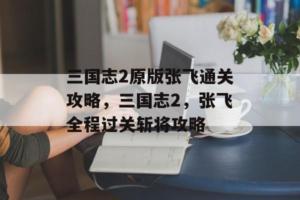 三国志2原版张飞通关攻略，三国志2，张飞全程过关斩将攻略