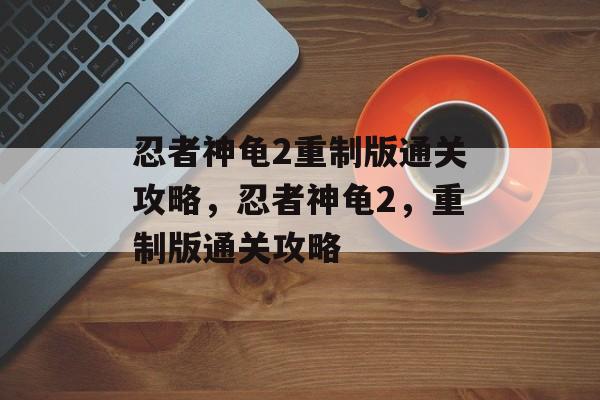 忍者神龟2重制版通关攻略,忍者神龟2,重制版通关攻略 忍者神龟2重制版通关攻略,忍者神龟2,重制版通关攻略