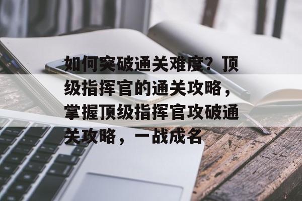 如何突破通关难度？顶级指挥官的通关攻略，掌握顶级指挥官攻破通关攻略，一战成名
