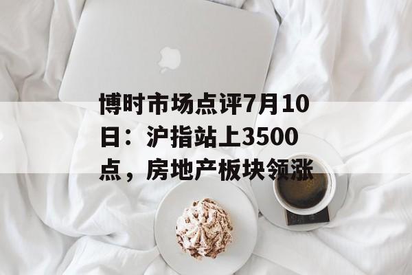 博时市场点评7月10日:沪指站上3500点,房地产板块领涨 博时市场点评7月10日:沪指站上3500点,房地产板块领涨