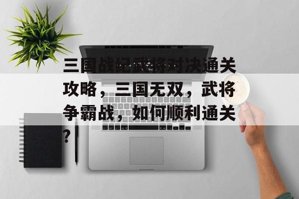 三国战纪武将对决通关攻略，三国无双，武将争霸战，如何顺利通关?