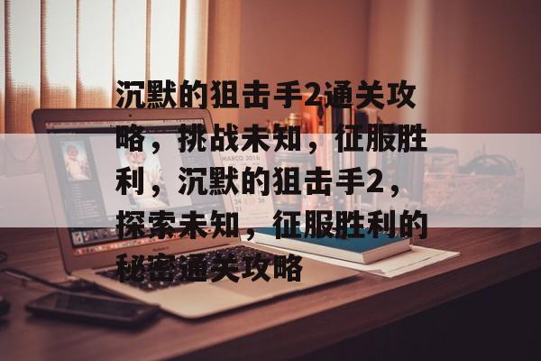 沉默的狙击手2通关攻略,挑战未知,征服胜利,沉默的狙击手2,探索未知,征服胜利的秘密通关攻略 沉默的狙击手2通关攻略,挑战未知,征服胜利,沉默的狙击手2,探索未知,征服胜利的秘密通关攻略