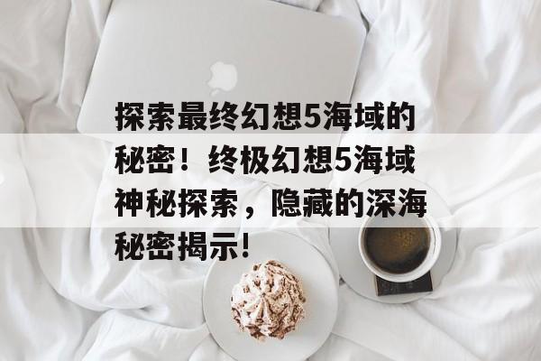 探索最终幻想5海域的秘密!终极幻想5海域神秘探索,隐藏的深海秘密揭示! 探索最终幻想5海域的秘密!终极幻想5海域神秘探索,隐藏的深海秘密揭示!