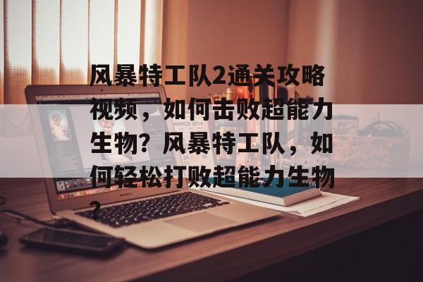 风暴特工队2通关攻略视频,如何击败超能力生物?风暴特工队,如何轻松打败超能力生物? 风暴特工队2通关攻略视频,如何击败超能力生物?风暴特工队,如何轻松打败超能力生物?