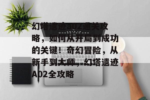 幻塔遗迹a02通关攻略，如何从开局到成功的关键！奇幻冒险，从新手到大师，幻塔遗迹A02全攻略