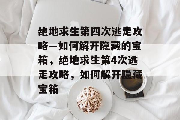 绝地求生第四次逃走攻略—如何解开隐藏的宝箱，绝地求生第4次逃走攻略，如何解开隐藏宝箱
