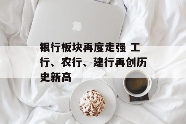 银行板块再度走强 工行、农行、建行再创历史新高 银行板块再度走强 工行、农行、建行再创历史新高