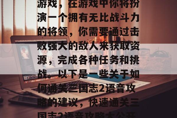 三国志2是一款策略类游戏,在游戏中你将扮演一个拥有无比战斗力的将领,你需要通过击败强大的敌人来获取资源,完成各种任务和挑战。以下是一些关于如何通关三国志2语音攻略的建议,快速通关三国志2语音攻略大公开! 三国志2是一款策略类游戏,在游戏中你将扮演一个拥有无比战斗力的将领,你需要通过击败强大的敌人来获取资源,完成各种任务和挑战。以下是一些关于如何通关三国志2语音攻略的建议,快速通关三国志2语音攻略大公开!