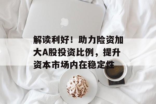 解读利好！助力险资加大A股投资比例，提升资本市场内在稳定性