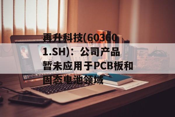 再升科技(603601.SH)：公司产品暂未应用于PCB板和固态电池领域