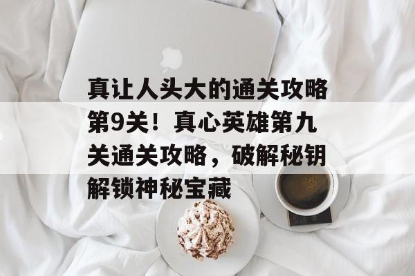 真让人头大的通关攻略第9关!真心英雄第九关通关攻略,破解秘钥解锁神秘宝藏 真让人头大的通关攻略第9关!真心英雄第九关通关攻略,破解秘钥解锁神秘宝藏