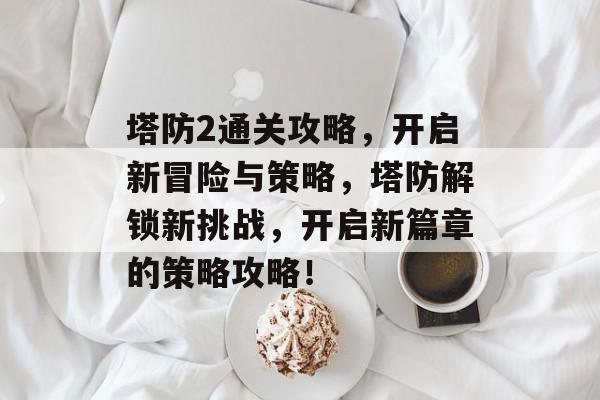 塔防2通关攻略，开启新冒险与策略，塔防解锁新挑战，开启新篇章的策略攻略！