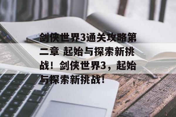 剑侠世界3通关攻略第二章 起始与探索新挑战!剑侠世界3,起始与探索新挑战! 剑侠世界3通关攻略第二章 起始与探索新挑战!剑侠世界3,起始与探索新挑战!