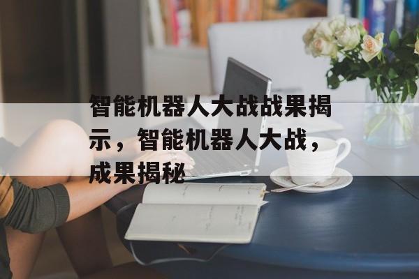 智能机器人大战战果揭示,智能机器人大战,成果揭秘 智能机器人大战战果揭示,智能机器人大战,成果揭秘